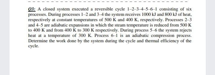 Q3: A closed system executed a reversible cycle 1-2-3-4-5-6-1 consisting of six
processes. During processes 1-2 and 3-4 the system receives 1000 kJ and 800 kJ of heat,
respectively at constant temperatures of 500 K and 400 K, respectively. Processes 2-3
and 4-5 are adiabatic expansions in which the steam temperature is reduced from 500 K
to 400 K and from 400 K to 300 K respectively. During process 5-6 the system rejects
heat at a temperature of 300 K. Process 6-1 is an adiabatic compression process.
Determine the work done by the system during the cycle and thermal efficiency of the
cycle.
