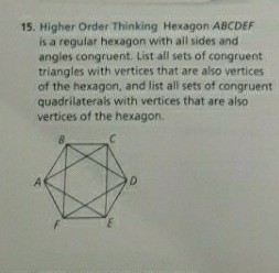 15. Higher Order Thinking Hexagon ABCDEF
is a regular hexagon with all sides and
angles congruent. List all sets of congruent
triangles with vertices that are also vertices
of the hexagon, and list all sets of congruent
quadrilaterals with vertices that are also
vertices of the hexagon.
