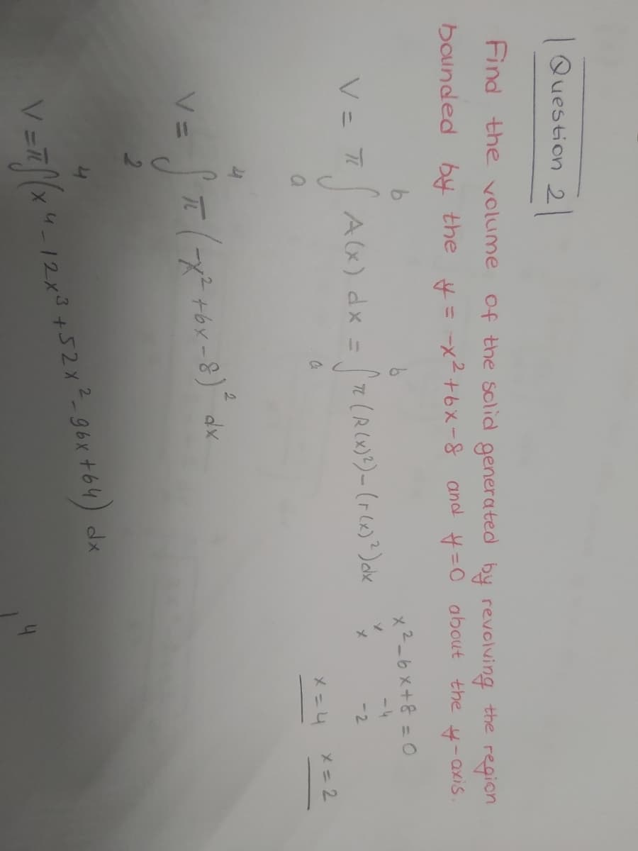 Question 2
Find the volume
of the solid generated by revolving the region
boinded by the y= -x²+6x-8 and #=0 about the
x2-6x+8 = 0
V= T
A(x) dx = 7n (R(X)?)- (r(x)?)abe
-4
%3D
-2
x= 2
2.
TE (x2 +bx-8) dx
V =7(x"-
12x3+52x-96x +64) dx
4
