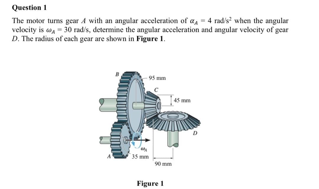 Question 1
4 rad/s? when the angular
The motor turns gear A with an angular acceleration of
velocity is wa = 30 rad/s, determine the angular acceleration and angular velocity of gear
D. The radius of each gear are shown in Figure 1.
%3D
95 mm
C
45 mm
D
WA
A
35 mm
90 mm
Figure 1
