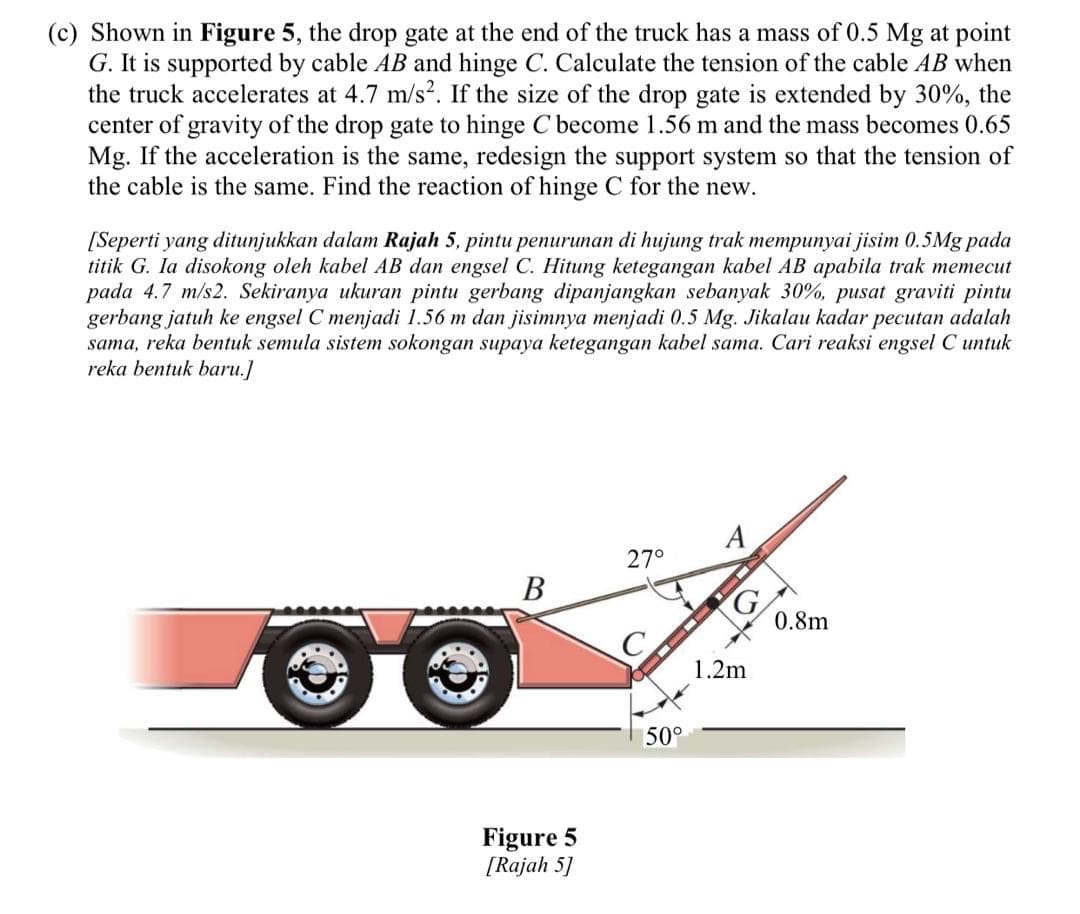 (c) Shown in Figure 5, the drop gate at the end of the truck has a mass of 0.5 Mg at point
G. It is supported by cable AB and hinge C. Calculate the tension of the cable AB when
the truck accelerates at 4.7 m/s². If the size of the drop gate is extended by 30%, the
center of gravity of the drop gate to hinge C become 1.56 m and the mass becomes 0.65
Mg. If the acceleration is the same, redesign the support system so that the tension of
the cable is the same. Find the reaction of hinge C for the new.
[Seperti yang ditunjukkan dalam Rajah 5, pintu penurunan di hujung trak mempunyai jisim 0.5Mg pada
titik G. Ia disokong oleh kabel AB dan engsel C. Hitung ketegangan kabel AB apabila trak memecut
pada 4.7 m/s2. Sekiranya ukuran pintu gerbang dipanjangkan sebanyak 30%, pusat graviti pintu
gerbang jatuh ke engsel C menjadi 1.56 m dan jisimnya menjadi 0.5 Mg. Jikalau kadar pecutan adalah
sama, reka bentuk semula sistem sokongan supaya ketegangan kabel sama. Cari reaksi engsel C untuk
reka bentuk baru.]
A
27°
В
0.8m
1.2m
50°
Figure 5
[Rajah 5]
