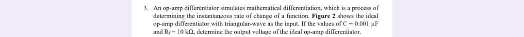 3. An op-amp differentiator simulates mathematical differentiation, which is a process of
determining the instantaneous rate of change of a function. Figure 2 shows the ideal
op-amp differentiator with triangular-wave as the input. If the values of C- 0.001 uF
and Rr- 10 ka, determine the output voltage of the ideal op-amp differentiator.
