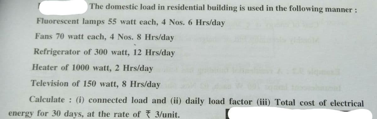 The domestic load in residential building is used in the following manner :
Fluorescent lamps 55 watt each, 4 Nos. 6 Hrs/day
Fans 70 watt each, 4 Nos. 8 Hrs/day
Refrigerator of 300 watt, 12 Hrs/day
Heater of 1000 watt, 2 Hrs/day
Television of 150 watt, 8 Hrs/day
Calculate: (i) connected load and (ii) daily load factor (iii) Total cost of electrical
energy for 30 days, at the rate of ₹ 3/unit.
19