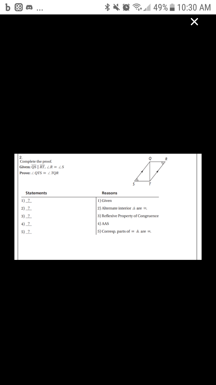 49% |
10:30 AM
2.
Complete the proof.
Given: QS || RT, LR = LS
Prove: LQTS = LTQR
Statements
Reasons
1) ?
1) Given
2) _?
2) Alternate interior & are =.
3) _? _
3) Reflexive Property of Congruence
4) _?
4) AAS
5) ?
5) Corresp. parts of = A are =.
88
