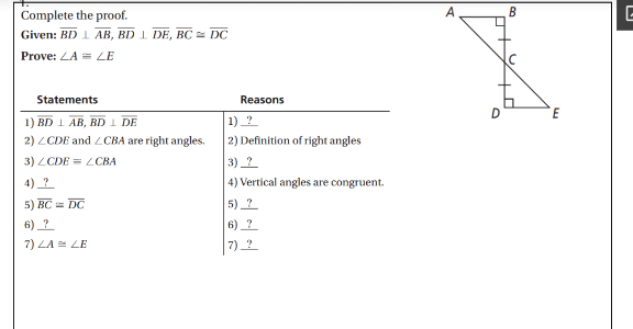 Complete the proof.
B
Given: BD 1 AB, BD 1 DE, BC= DC
Prove: ZA = LE
Statements
Reasons
E
1) 2
2) Definition of right angles
1) BD 1 AB, BDI DE
2) LCDE and ZCBA are right angles.
3) ZCDE = L CBA
3) ?
4) _?
4) Vertical angles are congruent.
5) BC = DC
5) ?
6) ?
6) ?
7) LA = LE
7) ?
