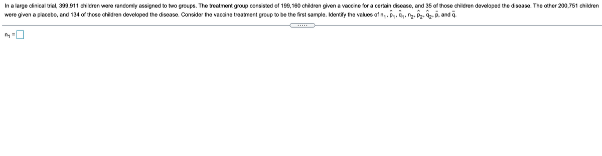 In a large clinical trial, 399,911 children were randomly assigned to two groups. The treatment group consisted of 199,160 children given a vaccine for a certain disease, and 35 of those children developed the disease. The other 200,751 children
were given a placebo, and 134 of those children developed the disease. Consider the vaccine treatment group to be the first sample. Identify the values of n, , p4, 9,, n,, p,, 92, p, and q.
n1 =
