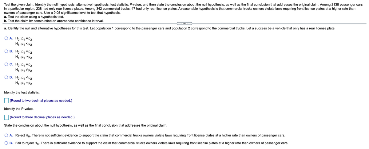 Test the given claim. Identify the null hypothesis, alternative hypothesis, test statistic, P-value, and then state the conclusion about the null hypothesis, as well as the final conclusion that addresses the original claim. Among 2138 passenger cars
in a particular region, 238 had only rear license plates. Among 342 commercial trucks, 47 had only rear license plates. A reasonable hypothesis is that commercial trucks owners violate laws requiring front license plates at a higher rate than
owners of passenger cars. Use a 0.05 significance level to test that hypothesis.
a. Test the claim using a hypothesis test.
b. Test the claim by constructing an appropriate confidence interval.
.....
a. Identify the null and alternative hypotheses for this test. Let population 1 correspond to the passenger cars and population 2 correspond to the commercial trucks. Let a success be a vehicle that only has a rear license plate.
A. Ho:P1 = P2
H1: P1 <P2
B. Ho: P1 = P2
H1: P1 > P2
O C. Ho: P1 = P2
H1: P1 # P2
D. Ho: P1 <P2
H1: P1 = P2
Identify the test statistic.
(Round to two decimal places as needed.)
Identify the P-value.
(Round to three decimal places as needed.)
State the conclusion about the null hypothesis, as well as the final conclusion that addresses the original claim.
A. Reject Ho. There is not sufficient evidence to support the claim that commercial trucks owners violate laws requiring front license plates at a higher rate than owners of passenger cars.
B. Fail to reject Ho. There is sufficient evidence to support the claim that commercial trucks owners violate laws requiring front license plates at a higher rate than owners of passenger cars.
