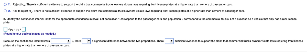 C. Reject Ho. There is sufficient evidence to support the claim that commercial trucks owners violate laws requiring front license plates at a higher rate than owners of passenger cars.
D. Fail to reject Ho. There is not sufficient evidence to support the claim that commercial trucks owners violate laws requiring front license plates at a higher rate than owners of passenger cars.
b. Identify the confidence interval limits for the appropriate confidence interval. Let population 1 correspond to the passenger cars and population 2 correspond to the commercial trucks. Let a success be a vehicle that only has a rear license
plate.
O<P, - P2 <O
(Round to four decimal places as needed.)
Because the confidence interval limits
0, there
a significant difference between the two proportions. There
sufficient evidence to support the claim that commercial trucks owners violate laws requiring front license
plates at a higher rate than owners of passenger cars.
