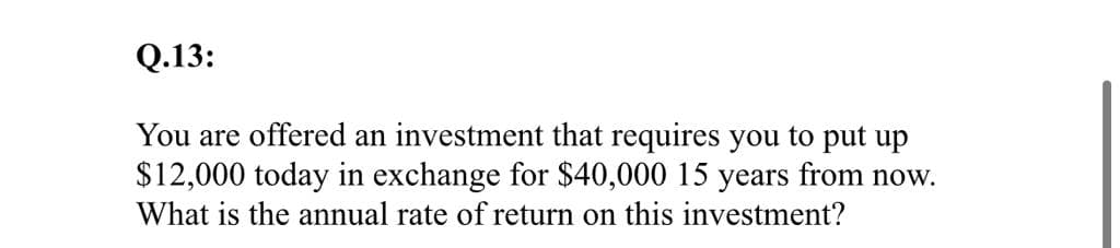 Q.13:
You are offered an investment that requires you to put up
$12,000 today in exchange for $40,000 15 years from now.
What is the annual rate of return on this investment?

