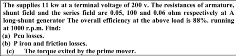 The supplies 11 kw at a terminal voltage of 200 v. The resistances of armature,
shunt field and the series field are 0.05, 100 and 0.06 ohm respectively at A
long-shunt generator The overall efficiency at the above load is 88%. running
at 1000 r.p.m. Find:
(a) Peu losses.
(b) P iron and friction losses.
(c)
The torque exited by the prime mover.
