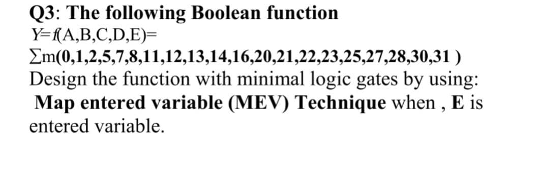 Q3: The following Boolean function
Y={A,B,C,D,E)=
Em(0,1,2,5,7,8,11,12,13,14,16,20,21,22,23,25,27,28,30,31 )
Design the function with minimal logic gates by using:
Map entered variable (MEV) Technique when , E is
entered variable.
