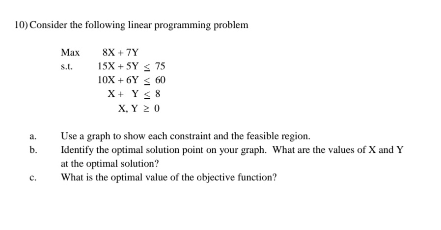 10) Consider the following linear programming problem
8X + 7Y
15X + 5Y < 75
Мах
s.t.
10X + 6Y < 60
X + Y < 8
Х, Y 2 0
a.
Use a graph to show each constraint and the feasible region.
b.
Identify the optimal solution point on your graph. What are the values of X and Y
at the optimal solution?
What is the optimal value of the objective function?
с.
