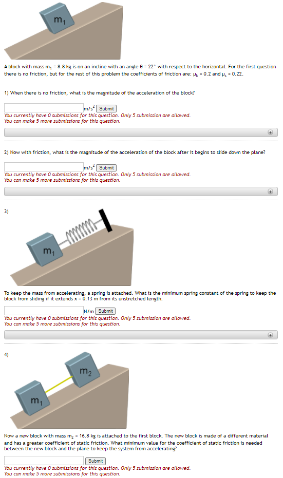 m1
A block with mass m, = 8.8 kg is on an incline with an angle 8 = 22° with respect to the horizontal. For the first question
there is no friction, but for the rest of this problem the coefficients of friction are: H, = 0.2 and u, = 0.22.
1) When there is no friction, what is the magnitude of the acceleration of the block?
m/s Submit
You currentiy have O submissions for this question. Only 5 submission are allowed.
You can make 5 more submissions for this question.
2) Now with friction, what is the magnitude of the acceleration of the block after it begins to slide down the plane?
m/s Submit
You currently have O submissions for this question. Only 5 submission are allowed.
You can make 5 more submissions for this question.
3)
m,
To keep the mass from accelerating, a spring is attached. What is the minimum spring constant of the spring to keep the
block from sliding if it extends x = 0.13 m from its unstretched length.
N/m Submit
You currently have O submissions for this question. Only 5 submission are allowed.
You can make 5 more submissions for this question.
4)
m2
Now a new block with mass m, = 16.8 kg is attached to the first block. The new block is made of a different material
and has a greater coefficient of static friction. What minimum value for the coefficient of static friction is needed
between the new block and the plane to keep the system from accelerating?
Submit
You currently have O submissions for this question. Only 5 submission are allowed.
You can make 5 more submissions for this question.
