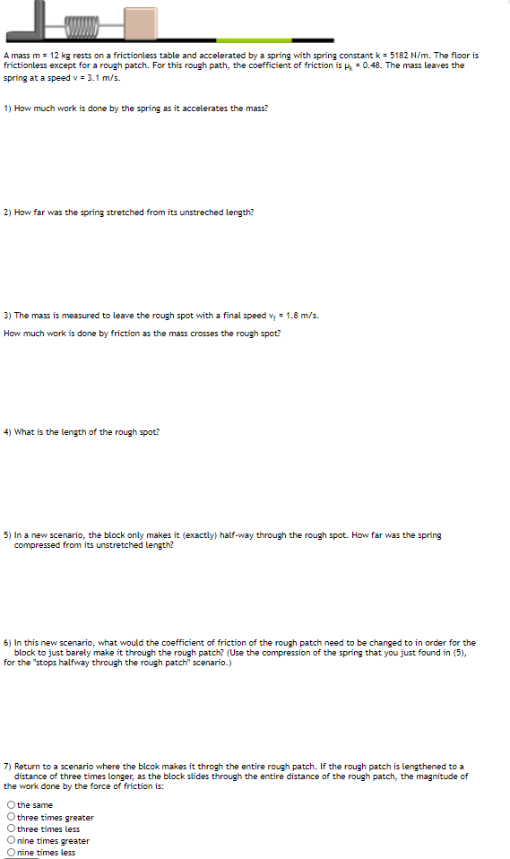 A mass m = 12 kg rests on a frictionless table and accelerated by a spring with spring constant k = 5182 N/m. The floor is
frictionless except for a rough patch. For this rough path, the coefficient of friction is H = 0.48. The mass leaves the
spring at a speed v = 3.1 m/s.
1) How much work is done by the spring as it accelerates the mass?
2) How far was the spring stretched from its unstreched length?
3) The mass is measured to leave the rough spot with a final speed v; = 1.8 m/s.
How much work is done by friction as the mass crosses the rough spot?
4) What is the length of the rough spot?
5) In a new scenario, the block only makes it (exactly) half-way through the rough spot. How far was the spring
compressed from its unstretched length?
6) In this new scenario, what would the coefficient of friction of the rough patch need to be changed to in order for the
block to just barely make it through the rough patch? (Use the compression of the spring that you just found in (5),
for the "stops halfway through the rough patch" scenario.)
7) Return to a scenario where the blcok makes it throgh the entire rough patch. If the rough patch is lengthened to a
distance of three times longer, as the block slides through the entire distance of the rough patch, the magnitude of
the work done by the force of friction is:
O the same
O three times greater
three times less
nine times greater
O nine times less
