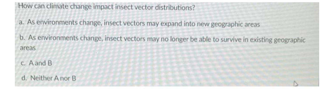 How can climate change impact insect vector distributions?
a. As environments change, insect vectors may expand into new geographic areas
b. As environments change, insect vectors may no longer be able to survive in existing geographic
areas
C. A and B
d. Neither A nor B
