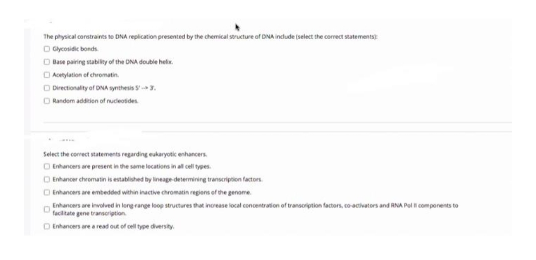 The physical constraints to DNA replication presented by the chemical structure of DNA include (select the correct statements):
O Glycosidic bonds.
O Base pairing stability of the DNA double helix.
O Acetylation of chromatin.
O Directionality of DNA synthesis 5' 3.
O Random addition of nucleotides.
Select the correct statements regarding eukaryotic enhancers.
O Enhancers are present in the same locations in all cell types.
O Enhancer chromatin is established by lineage-determining transcription factors.
O Enhancers are embedded within inactive chromatin regions of the genome.
Enhancers are involved in long-range loop structures that increase local concentration of transcription factors, co-activators and RNA Pol l components to
facilitate gene transcription
O Enhancers are a read out of cell type diversity.
