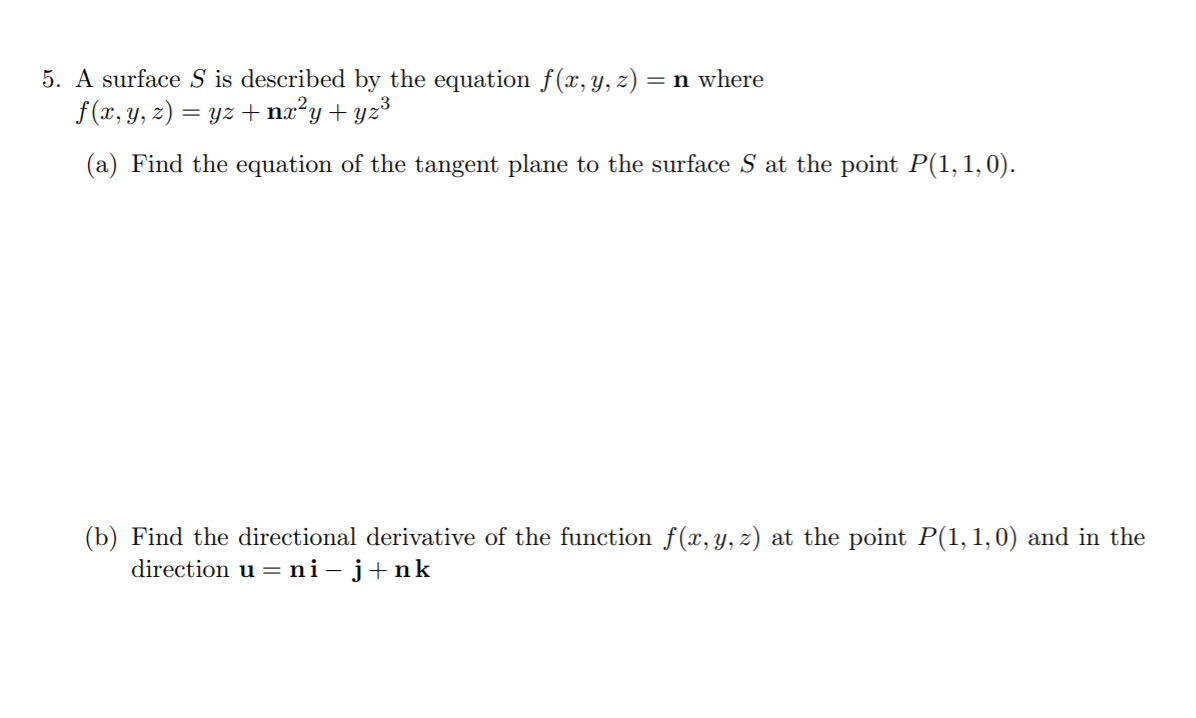 5. A surface S is described by the equation f(x, y, z) = n where
f (x, y, z) = yz + nx²y+ yz³
(a) Find the equation of the tangent plane to the surface S at the point P(1,1,0).
(b) Find the directional derivative of the function f(x, y, z) at the point P(1, 1,0) and in the
direction u = ni-j+nk
