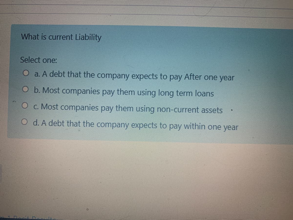 What is current Liability
Select one:
O a. A debt that the company expects to pay After one year
O b. Most companies pay them using long term loans
O c. Most companies pay them using non-current assets
O d. A debt that the company expects to pay within one year
