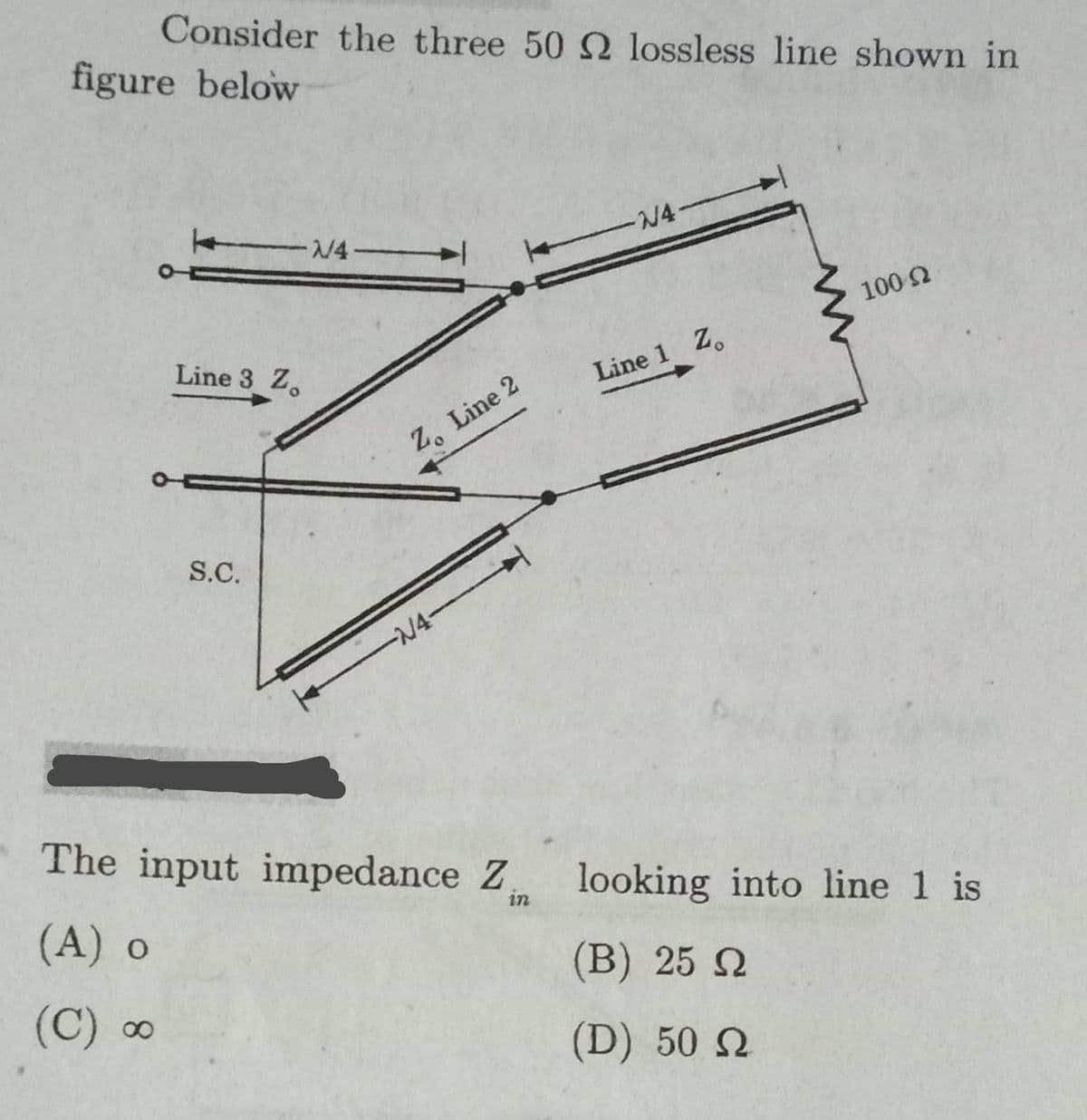 Consider the three 50 2 lossless line shown in
figure below
-N4-
N4
100 2
Line 3 Z.
Line 1 Z.
Z. Line 2
S.C.
-N4-
The input impedance Z
(A) o
looking into line 1 is
in
(B) 25 N
(C) ∞
(D) 50 N
