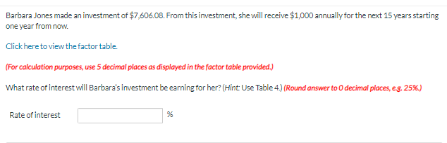 Barbara Jones made an investment of $7,606.08. From this investment, she will receive $1,000 annually for the next 15 years starting
one year from now.
Click here to view the factor table.
(For calculation purposes, use 5 decimal places as displayed in the factor table provided.)
What rate of interest will Barbara's investment be earning for her? (Hint: Use Table 4.) (Round answer to 0 decimal places, e.g. 25%)
Rate of interest
%