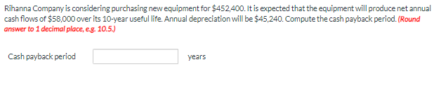 Rihanna Company is considering purchasing new equipment for $452,400. It is expected that the equipment will produce net annual
cash flows of $58,000 over its 10-year useful life. Annual depreciation will be $45,240. Compute the cash payback period. (Round
answer to 1 decimal place, e.g. 10.5.)
Cash payback period
years