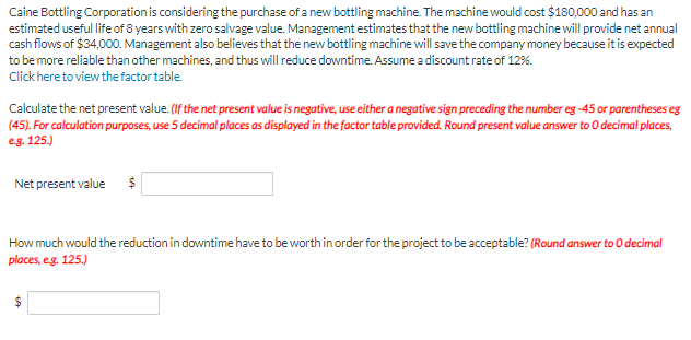 Caine Bottling Corporation is considering the purchase of a new bottling machine. The machine would cost $180,000 and has an
estimated useful life of 8 years with zero salvage value. Management estimates that the new bottling machine will provide net annual
cash flows of $34,000. Management also believes that the new bottling machine will save the company money because it is expected
to be more reliable than other machines, and thus will reduce downtime. Assume a discount rate of 12%.
Click here to view the factor table.
Calculate the net present value. (If the net present value is negative, use either a negative sign preceding the number eg -45 or parentheses eg
(45). For calculation purposes, use 5 decimal places as displayed in the factor table provided. Round present value answer to 0 decimal places,
e.g. 125.)
Net present value $
How much would the reduction in downtime have to be worth in order for the project to be acceptable? (Round answer to O decimal
places, e.g. 125.)