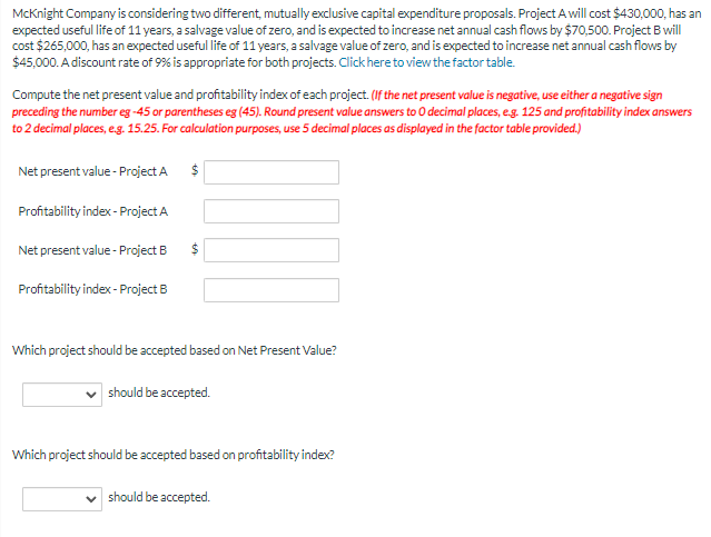 McKnight Company is considering two different, mutually exclusive capital expenditure proposals. Project A will cost $430,000, has an
expected useful life of 11 years, a salvage value of zero, and is expected to increase net annual cash flows by $70,500. Project B will
cost $265,000, has an expected useful life of 11 years, a salvage value of zero, and is expected to increase net annual cash flows by
$45,000. A discount rate of 9% is appropriate for both projects. Click here to view the factor table.
Compute the net present value and profitability index of each project. (If the net present value is negative, use either a negative sign
preceding the number eg -45 or parentheses eg (45). Round present value answers to 0 decimal places, e.g. 125 and profitability index answers
to 2 decimal places, e.g. 15.25. For calculation purposes, use 5 decimal places as displayed in the factor table provided.)
Net present value- Project A
Profitability index - Project A
Net present value- Project B
Profitability index- Project B
$
$
Which project should be accepted based on Net Present Value?
should be accepted.
Which project should be accepted based on profitability index?
✓ should be accepted.