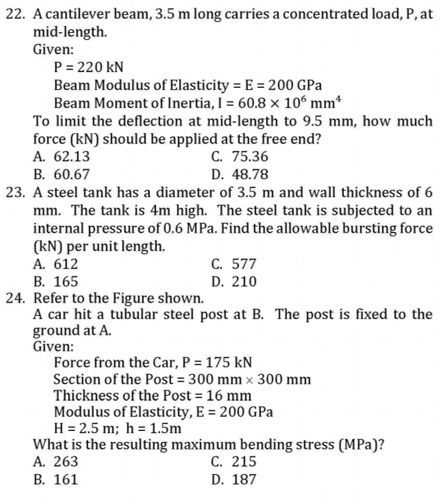 22. A cantilever beam, 3.5 m long carries a concentrated load, P, at
mid-length.
Given:
P = 220 kN
Beam Modulus of Elasticity = E = 200 GPa
Beam Moment of Inertia, I = 60.8 × 106 mm*
To limit the deflection at mid-length to 9.5 mm, how much
force (kN) should be applied at the free end?
A. 62.13
В. 60.67
C. 75.36
D. 48.78
23. A steel tank has a diameter of 3.5 m and wall thickness of 6
mm. The tank is 4m high. The steel tank is subjected to an
internal pressure of 0.6 MPa. Find the allowable bursting force
(kN) per unit length.
C. 577
D. 210
A. 612
В. 165
24. Refer to the Figure shown.
A car hit a tubular steel post at B. The post is fixed to the
ground at A.
Given:
Force from the Car, P = 175 kN
Section of the Post = 300 mm x 300 mm
Thickness of the Post = 16 mm
Modulus of Elasticity, E = 200 GPa
H = 2.5 m; h = 1.5m
What is the resulting maximum bending stress (MPa)?
A. 263
В. 161
%3D
С. 215
D. 187
