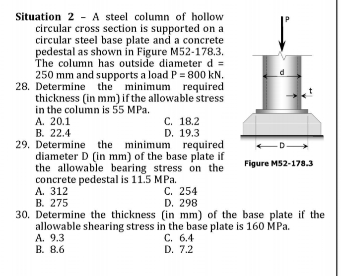 Situation 2 - A steel column of hollow
circular cross section is supported on a
circular steel base plate and a concrete
pedestal as shown in Figure M52-178.3.
The column has outside diameter d =
250 mm and supports a load P = 800 kN.
28. Determine the minimum
required
thickness (in mm) if the allowable stress
in the column is 55 MPa.
A. 20.1
В. 22.4
29. Determine the minimum required
diameter D (in mm) of the base plate if
the allowable bearing stress on the
concrete pedestal is 11.5 MPa.
А. 312
В. 275
30. Determine the thickness (in mm) of the base plate if the
allowable shearing stress in the base plate is 160 MPa.
А. 9.3
В. 8.6
С. 18.2
D. 19.3
-D
Figure M52-178.3
С. 254
D. 298
C. 6.4
D. 7.2
