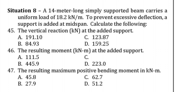 Situation 8 - A 14-meter-long simply supported beam carries a
uniform load of 18.2 kN/m. To prevent excessive deflection, a
support is added at midspan. Calculate the following:
45. The vertical reaction (kN) at the added support.
A. 191.10
C. 123.87
B. 84.93
D. 159.25
46. The resulting moment (kN-m) at the added support.
A. 111.5
B. 445.9
47. The resulting maximum positive bending moment in kN-m.
A. 45.8
В. 27.9
С.
D. 223.0
C. 62.7
D. 51.2

