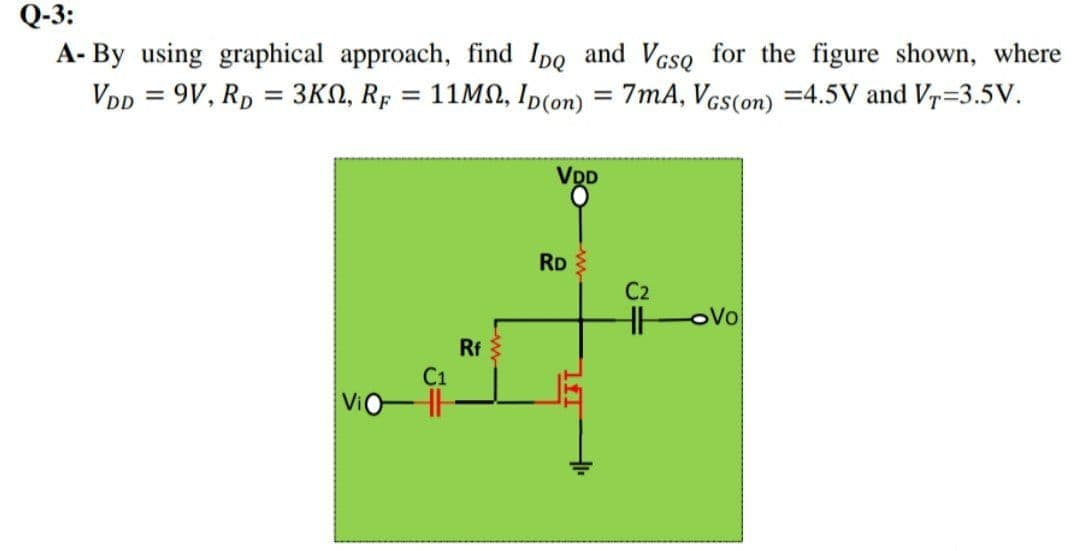 Q-3:
A- By using graphical approach, find Ipo and Vcso for the figure shown, where
VDp = 9V, Rp = 3KN, RF
11MN, Ip(on) = 7mA, Vcs(on) =4.5V and V=3.5V.
%3D
VDD
RD
C2
oVo
Rf
C1
ViO
