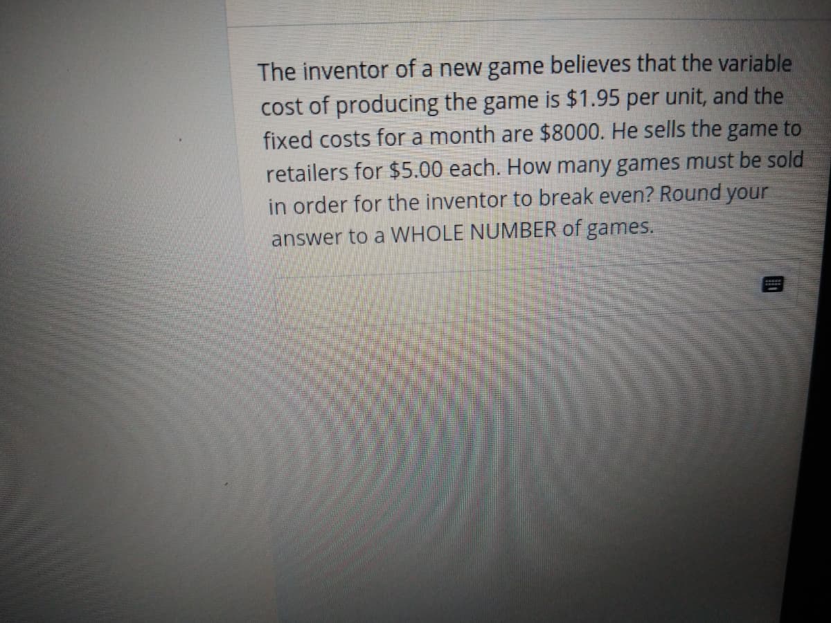 The inventor of a new game believes that the variable
cost of producing the game is $1.95 per unit, and the
fixed costs for a month are $8000. He sells the game to
retailers for $5.00 each. How many games must be sold
in order for the inventor to break even? Round your
answer to a WHOLE NUMBER of games.
