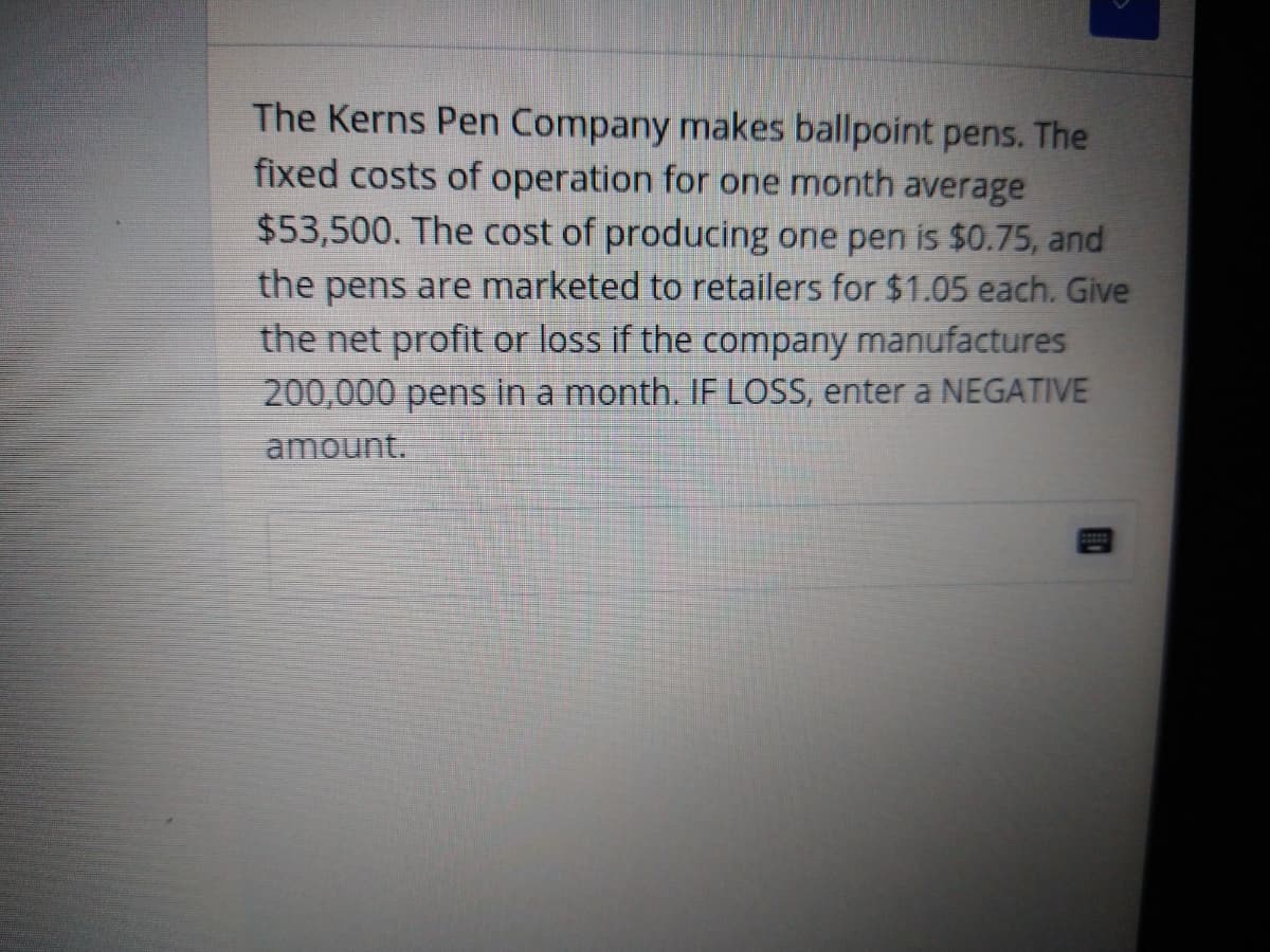 The Kerns Pen Company makes ballpoint pens. The
fixed costs of operation for one month average
$53,500. The cost of producing one pen is $0.75, and
the pens are marketed to retailers for $1.05 each. Give
the net profit or loss if the company manufactures
200,000 pens in a month. IF LOSS, enter a NEGATIVE
amount.
