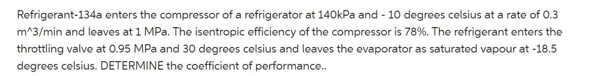 Refrigerant-134a enters the compressor of a refrigerator at 140kPa and - 10 degrees celsius at a rate of 0.3
m^3/min and leaves at 1 MPa. The isentropic efficiency of the compressor is 78%. The refrigerant enters the
throttling valve at 0.95 MPa and 30 degrees celsius and leaves the evaporator as saturated vapour at -18.5
degrees celsius. DETERMINE the coefficient of performance..
