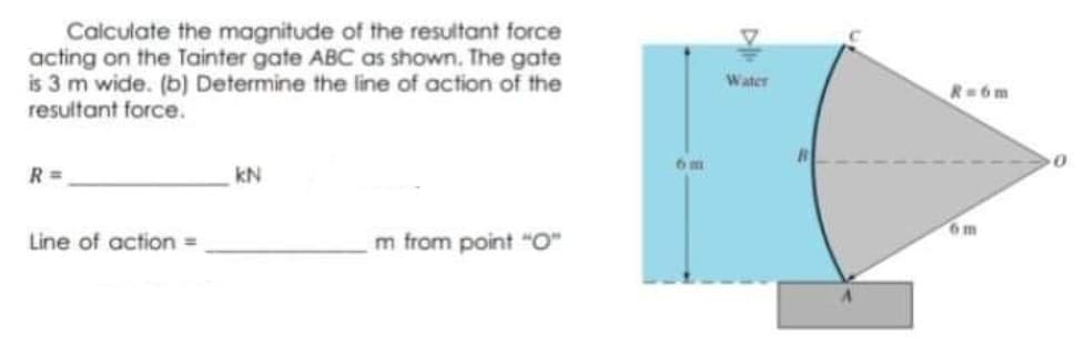 Calculate the magnitude of the resultant force
acting on the Tainter gate ABC as shown. The gate
is 3 m wide. (b) Determine the line of action of the
resultant force.
Water
R=6m
R =
kN
6m
Line of action =
m from point "O"
