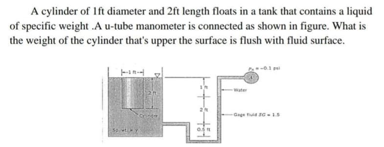 A cylinder of 1ft diameter and 2ft length floats in a tank that contains a liquid
of specific weight .A u-tube manometer is connected as shown in figure. What is
the weight of the cylinder that's upper the surface is flush with fluid surface.
P- -0.1 psi
Water
2 ft
Cylinder
Gage fluld SG - 1.5
Sp. wt.y
0.5 ft
