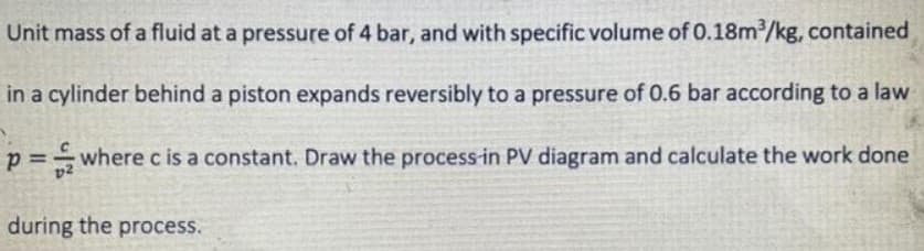 Unit mass of a fluid at a pressure of 4 bar, and with specific volume of 0.18m2/kg, contained
in a cylinder behind a piston expands reversibly to a pressure of 0.6 bar according to a law
p =wherec is a constant. Draw the process-in PV diagram and calculate the work done
%3D
during the process.
