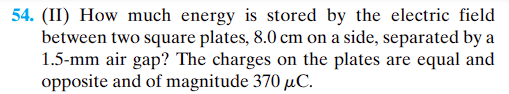 **Problem 54 (Intermediate Level): Energy Stored in the Electric Field Between Two Square Plates**

**Problem Statement:** 
How much energy is stored by the electric field between two square plates, each measuring 8.0 cm on a side, separated by a 1.5 mm air gap? The charges on the plates are equal and opposite, with a magnitude of 370 μC.

**Explanation:**
This problem involves calculating the energy stored in the electric field created between two oppositely charged square plates. The key parameters given are:
- Side length of the square plates: **8.0 cm**
- Separation distance between plates: **1.5 mm**
- Magnitude of the charge on the plates: **370 μC**

To solve this problem, you would typically need to:
1. Calculate the electric field between the plates.
2. Determine the capacitance of the parallel plate capacitor formed by the plates.
3. Use the energy formula for a capacitor to find the energy stored in the electric field.

This calculation incorporates concepts from electrostatics and capacitance, crucial topics in physics and electrical engineering.

(For a detailed solution, the relevant equations and a step-by-step process would be included, explaining each part of the calculation thoroughly.)