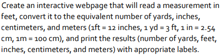 Create an interactive webpage that will read a measurement in
feet, convert it to the equivalent number of yards, inches,
centimeters, and meters (1ft = 12 inches, 1 yd = 3 ft, 1 in = 2.54
cm, im = 100 cm), and print the results (number of yards, feet,
inches, centimeters, and meters) with appropriate labels.
