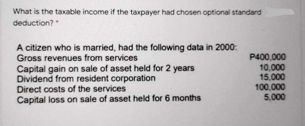 What is the taxable income if the taxpayer had chosen optional standard
deduction? *
A citizen who is married, had the following data in 2000:
Gross revenues from services
Capital gain on sale of asset held for 2 years
Dividend from resident corporation
Direct costs of the services
P400,000
10,000
15,000
100,000
5,000
Capital loss on sale of asset held for 6 months
