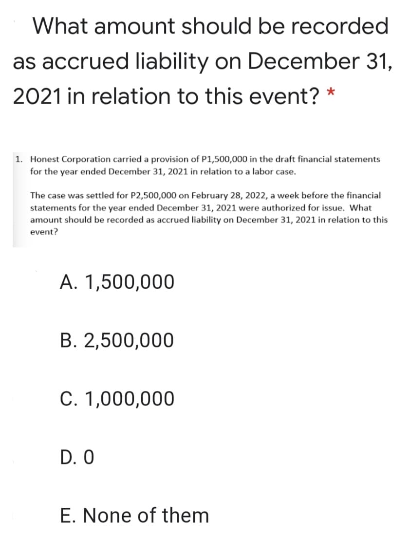 What amount should be recorded
as accrued liability on December 31,
2021 in relation to this event? *
1. Honest Corporation carried a provision of P1,500,000 in the draft financial statements
for the year ended December 31, 2021 in relation to a labor case.
The case was settled for P2,500,000 on February 28, 2022, a week before the financial
statements for the year ended December 31, 2021 were authorized for issue. What
amount should be recorded as accrued liability on December 31, 2021 in relation to this
event?
A. 1,500,000
B. 2,500,000
C. 1,000,000
D. 0
E. None of them
