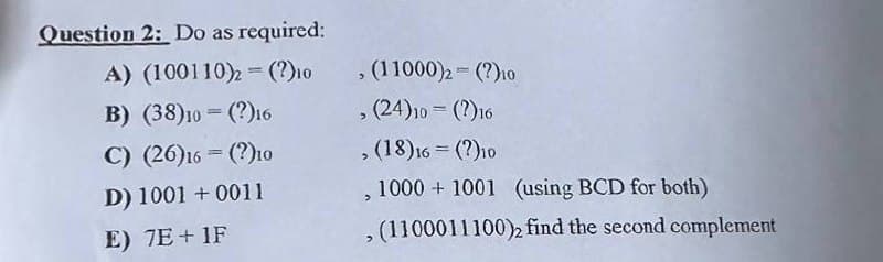 Question 2: Do as required:
A) (100110)2 = (?)10
B) (38)10(?)16
C) (26)16= (?)10
D) 1001+0011
E) 7E+1F
(11000)2-(?)10
, (24)10 = (?)16
(18)16 = (?)10
1000 1001 (using BCD for both)
, (1100011100)2 find the second complement
>