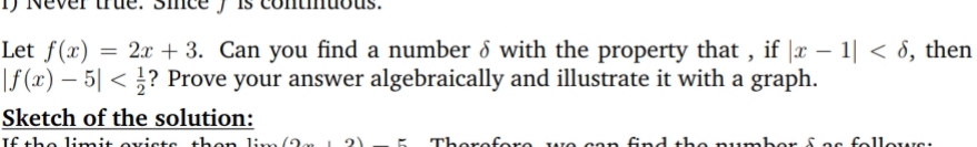 Let f(x) = 2x + 3. Can you find a number d with the property that , if |x – 1| < 8, then
|f (x) – 5| < ? Prove your answer algebraically and illustrate it with a graph.
