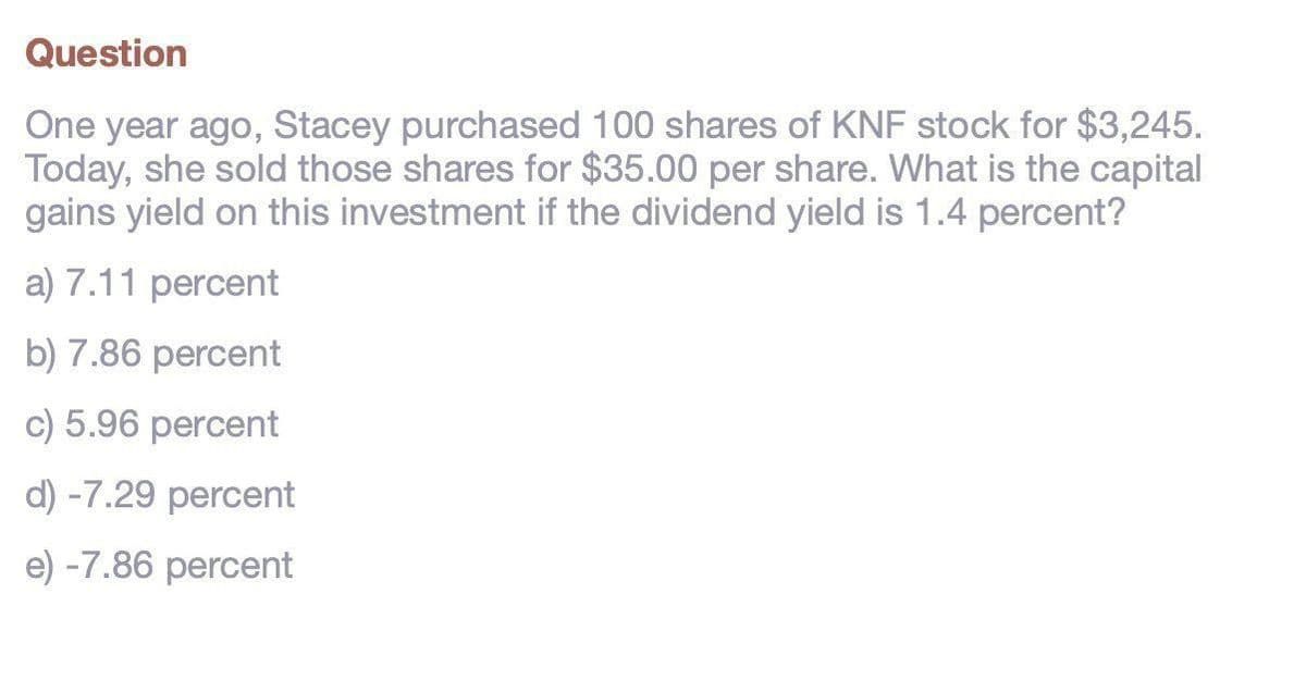 Question
One year ago, Stacey purchased 100 shares of KNF stock for $3,245.
Today, she sold those shares for $35.00 per share. What is the capital
gains yield on this investment if the dividend yield is 1.4 percent?
a) 7.11 percent
b) 7.86 percent
c) 5.96 percent
d) -7.29 percent
e) -7.86 percent