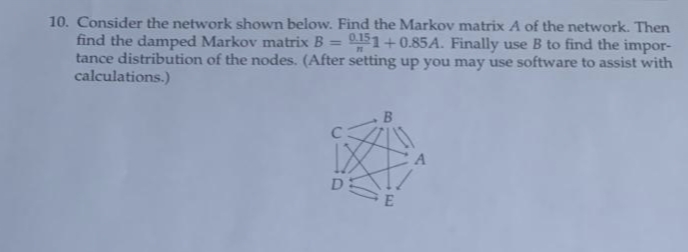 10. Consider the network shown below. Find the Markov matrix A of the network. Then
find the damped Markov matrix B = 11+0.85A. Finally use B to find the impor-
tance distribution of the nodes. (After setting up you may use software to assist with
calculations.)
%3D
