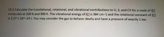 10.2 Calculate the translational, rotational, and vibrational contributions to U,S, and CV for a mole of ICI
molecules at 200 K and 900 K. The vibrational energy of ICI is 384 cm-1 and the rotational constant of ICI
is 2.27 x 10-24 J. You may consider the gas to behave ideally and have a pressure of exactly 1 bar.
