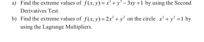 a) Find the extreme values of f(x,y)= x'+ y' – 3xy +1 by using the Second
Derivatives Test.
b) Find the extreme values of f(x, y)= 2x² + y² on the circle x² + y° =1 by
using the Lagrange Multipliers.
