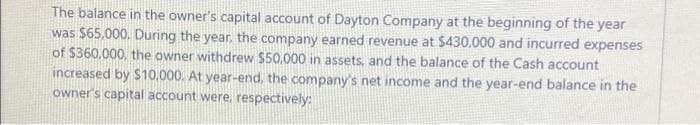 The balance in the owner's capital account of Dayton Company at the beginning of the year
was $65.000. During the year, the company earned revenue at $430,000 and incurred expenses
of $360,000, the owner withdrew $50,000 in assets, and the balance of the Cash account
increased by $10,000. At year-end, the company's net income and the year-end balance in the
owner's capital account were, respectively: