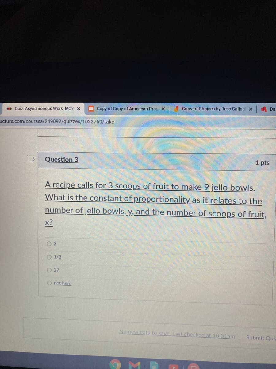 * Quiz: Asynchronous Work- MOY X
Copy of Copy of American Prog x
Copy of Choices by Tess Gallag x
A Da
ucture.com/courses/249092/quizzes/1023760/take
Question 3
1 pts
A recipe calls for 3 scoops of fruit to make 9 jello bowls.
What is the constant of proportionality as it relates to the
number of jello bowls, y, and the number of scoops of fruit,
x?
O 3
O 1/3
O 27
not here
No new data to save, Last checked at 10:31am
Submit Quiz
