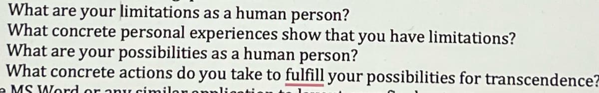 What are your limitations as a human person?
What concrete personal experiences show that you have limitations?
What are your possibilities as a human person?
What concrete actions do you take to fulfill your possibilities for transcendence?
- MS Word or any simila